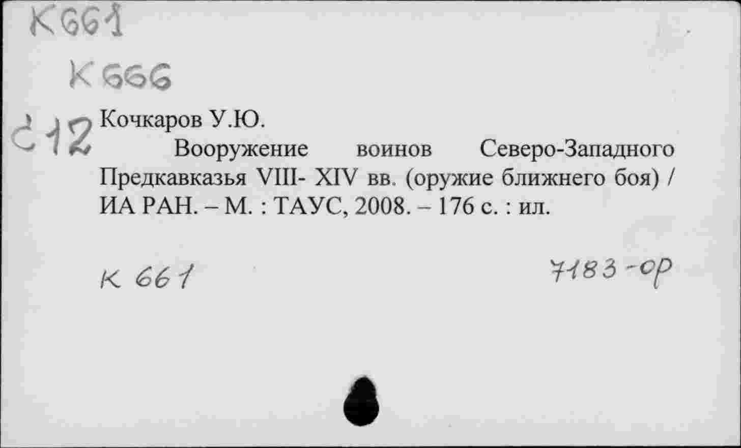 ﻿K 4
К<ббб
d-12
Кочкаров У.Ю.
Вооружение
воинов Северо-Западного
Предкавказья VIII- XIV вв. (оружие ближнего боя) / ИА РАН. - М. : ТАУС, 2008. - 176 с. : ил.
К. £6 І
W83 'Ор